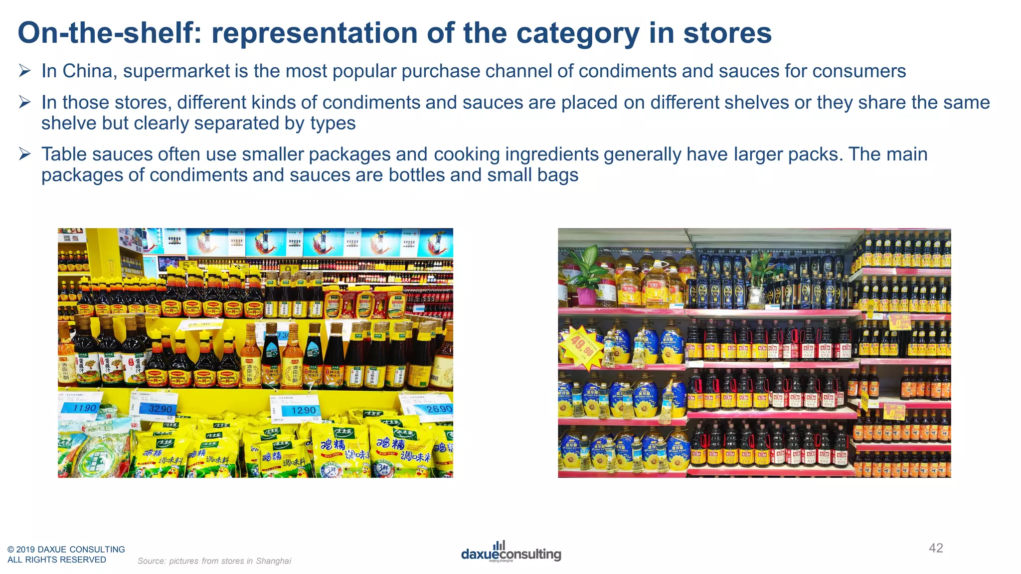 © 2019 DAXUE CONSULTING
ALL RIGHTS RESERVED
On-the-shelf: representation of the category in stores
42
Source: pictures from stores in Shanghai
 In China, supermarket is the most popular purchase channel of condiments and sauces for consumers
 In those stores, different kinds of condiments and sauces are placed on different shelves or they share the same
shelve but clearly separated by types
 Table sauces often use smaller packages and cooking ingredients generally have larger packs. The main
packages of condiments and sauces are bottles and small bags
 