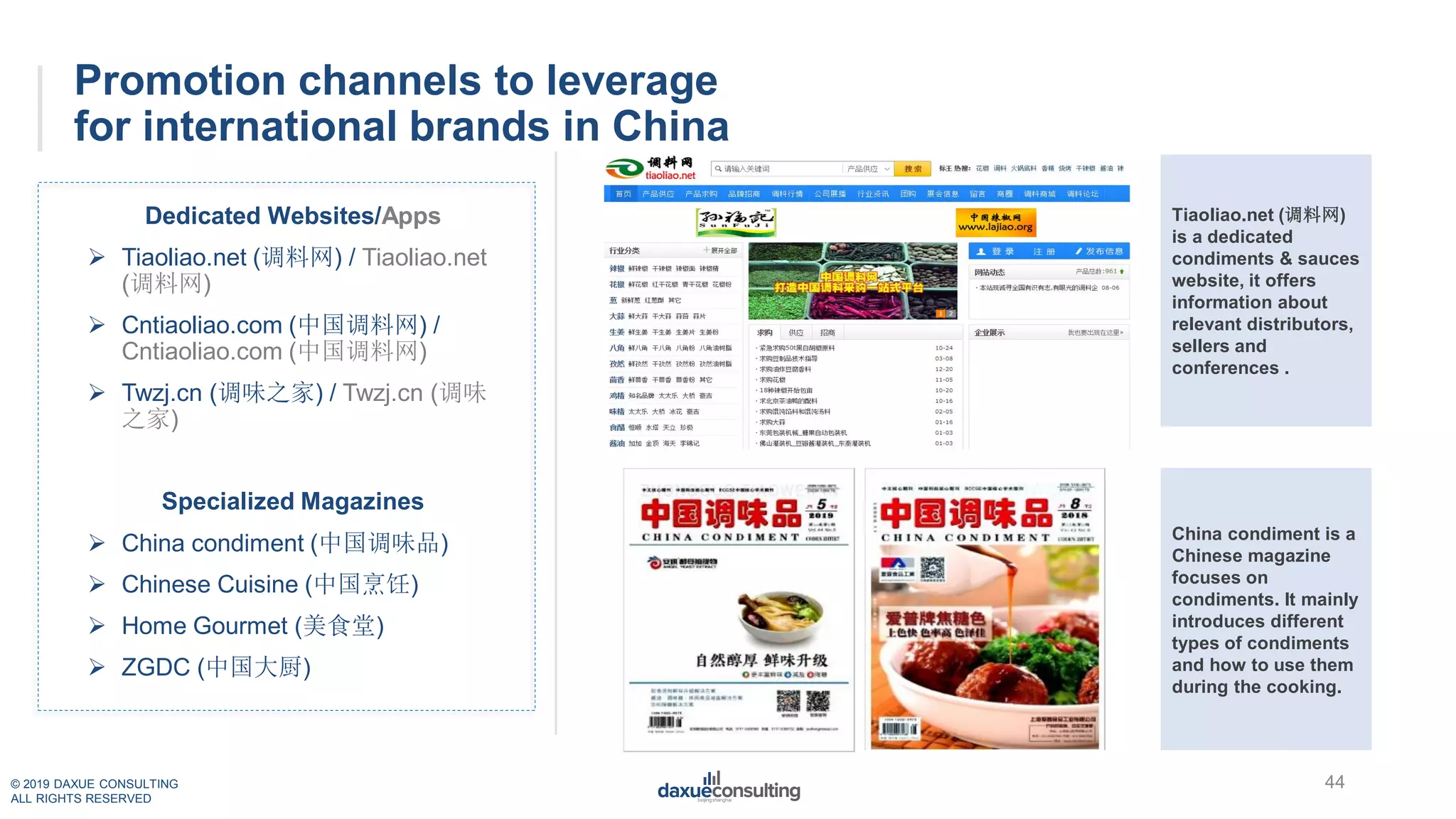 © 2019 DAXUE CONSULTING
ALL RIGHTS RESERVED
Promotion channels to leverage
for international brands in China
Dedicated Websites/Apps
 Tiaoliao.net (调料网) / Tiaoliao.net
(调料网)
 Cntiaoliao.com (中国调料网) /
Cntiaoliao.com (中国调料网)
 Twzj.cn (调味之家) / Twzj.cn (调味
之家)
Specialized Magazines
 China condiment (中国调味品)
 Chinese Cuisine (中国烹饪)
 Home Gourmet (美食堂)
 ZGDC (中国大厨)
Tiaoliao.net (调料网)
is a dedicated
condiments & sauces
website, it offers
information about
relevant distributors,
sellers and
conferences .
China condiment is a
Chinese magazine
focuses on
condiments. It mainly
introduces different
types of condiments
and how to use them
during the cooking.
44
 