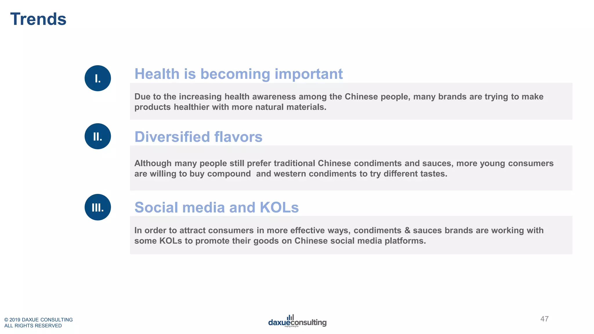 © 2019 DAXUE CONSULTING
ALL RIGHTS RESERVED
Trends
Due to the increasing health awareness among the Chinese people, many brands are trying to make
products healthier with more natural materials.
Although many people still prefer traditional Chinese condiments and sauces, more young consumers
are willing to buy compound and western condiments to try different tastes.
In order to attract consumers in more effective ways, condiments & sauces brands are working with
some KOLs to promote their goods on Chinese social media platforms.
I.
II.
III.
Health is becoming important
Diversified flavors
Social media and KOLs
47
 