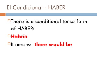 There is a conditional tense form of HABER:  Habría It means:  there would be El Condicional - HABER 