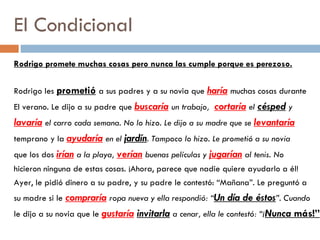 El Condicional Rodrigo promete muchas cosas pero nunca las cumple porque es perezoso. Rodrigo les  prometió   a sus padres y a su novia que  haría   muchas cosas durante  El verano. Le dijo a su padre que  buscaría   un trabajo,  cortaría   el  césped   y lavaría   el carro cada semana. No lo hizo. Le dijo a su madre que se  levantaría temprano y la  ayudaría   en el  jardín . Tampoco lo hizo. Le prometió a su novia que los dos  irían   a la playa,  verían   buenas películas y  jugarían   al tenis. No hicieron ninguna de estas cosas. ¡Ahora, parece que nadie quiere ayudarlo a él! Ayer, le pidió dinero a su padre, y su padre le contestó: “Mañana”. Le preguntó a su madre si le  compraría   ropa nueva y ella respondió: “ Un día de éstos ”. Cuando le dijo a su novia que le  gustaría   invitarla   a cenar, ella le contestó: “¡ Nunca  más!” 