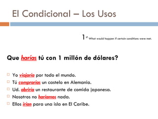 El Condicional – Los Usos 1 st   What would happen if certain conditions were met.  Que  harías  tú con 1 millón de dólares? Yo  viajaría  por todo el mundo. Tú  comprarías  un castelo en Alemania. Ud.  abriría  un restaurante de comida japonesa. Nosotros no  haríamos  nada. Ellos  irían  para una isla en El Caribe. 
