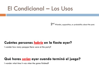 El Condicional – Los Usos 2 nd   Wonder, supposition, or probability about the past. Cuántas personas  habría  en la fiesta ayer? I wonder how many peoppe there were at the party? Qué horas  serían  ayer cuando terminó el juego? I wonder what time it was when the game finished? 