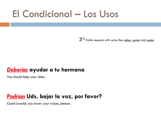 El Condicional – Los Usos 3 rd   Polite requests with verbs like:  deber ,  gustar  and  poder Deberías  ayudar a tu hermana You should help your sister. Podrían  Uds. bajar la voz, por favor? Could (would) you lower your voices, please. 