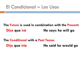 El Condicional – Los Usos The  Future  is used in combination with the  Present : Dice  que  irá  He says he will go The  Conditional  with a  Past Tense : Dijo  que  iría  He said he would go 