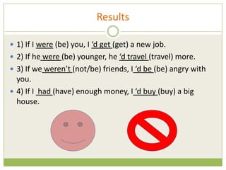 Results

 1) If I were (be) you, I ‘d get (get) a new job.
 2) If he were (be) younger, he ‘d travel (travel) more.
 3) If we weren’t (not/be) friends, I ‘d be (be) angry with
  you.
 4) If I had (have) enough money, I ‘d buy (buy) a big
  house.
 