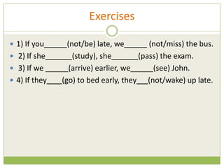 Exercises

 1) If you      (not/be) late, we        (not/miss) the bus.
 2) If she        (study), she        (pass) the exam.
 3) If we        (arrive) earlier, we     (see) John.
 4) If they   (go) to bed early, they (not/wake) up late.
 