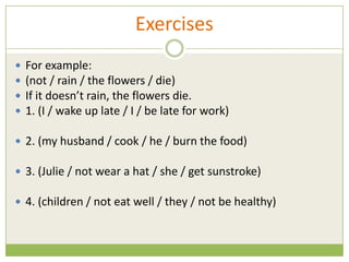 Exercises
   For example:
   (not / rain / the flowers / die)
   If it doesn’t rain, the flowers die.
   1. (I / wake up late / I / be late for work)

 2. (my husband / cook / he / burn the food)

 3. (Julie / not wear a hat / she / get sunstroke)

 4. (children / not eat well / they / not be healthy)
 