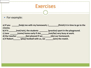 Show Answer
 Check


                                     Exercises
     For example:

  a) If you        (help) me with my homework, I             (finish) it in time to go to the
  cinema.
  b) If it      (not/rain), the students         (practice) sport in the playground.
  c) Jane        (come) home early if she        (not/be) very busy at work.
  d) Our teacher           (be) pleased if we       (do) our homework.
  e) If Robert       (play) football with us, we      (win) the match.
 