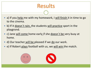 Results
 a) If you help me with my homework, I will finish it in time to go
    to the cinema.
   b) If it doesn´t rain, the students will practice sport in the
    playgrond.
   c) Jane will come home early if she doesn´t be very busy at
    home.
   d) Our teacher will be pleased if we do our work.
   e) If Robert plays football with us, we will win the match.
 