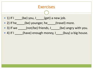 Exercises

 1) If I    (be) you, I     (get) a new job.
 2) If he     (be) younger, he       (travel) more.
 3) If we      (not/be) friends, I       (be) angry with you.
 4) If I     (have) enough money, I        (buy) a big house.
 