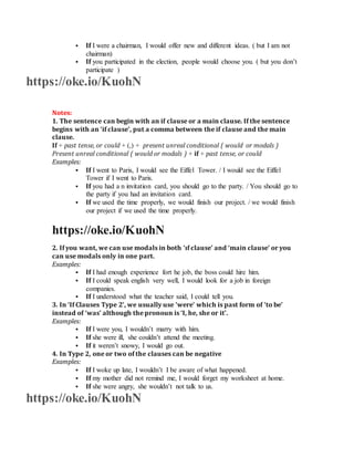  If I were a chairman, I would offer new and different ideas. ( but I am not
chairman)
 If you participated in the election, people would choose you. ( but you don’t
participate )
https://oke.io/KuohN
Notes:
1. The sentence can begin with an if clause or a main clause. If the sentence
begins with an ‘if clause’, put a comma between the if clause and the main
clause.
If + past tense, or could + (,) + present unreal conditional ( would or modals )
Present unreal conditional ( would or modals ) + if + past tense, or could
Examples:
 If I went to Paris, I would see the Eiffel Tower. / I would see the Eiffel
Tower if I went to Paris.
 If you had a n invitation card, you should go to the party. / You should go to
the party if you had an invitation card.
 If we used the time properly, we would finish our project. / we would finish
our project if we used the time properly.
https://oke.io/KuohN
2. If you want, we can use modals in both ‘ıf clause’ and ‘main clause’ or you
can use modals only in one part.
Examples:
 If I had enough experience fort he job, the boss could hire him.
 If I could speak english very well, I would look for a job in foreign
companies.
 If I understood what the teacher said, I could tell you.
3. In ‘If Clauses Type 2’, we usually use ‘were’ which is past form of ‘to be’
instead of ‘was’ although the pronoun is ‘I, he, she or it’.
Examples:
 If I were you, I wouldn’t marry with him.
 If she were ill, she couldn’t attend the meeting.
 If it weren’t snowy, I would go out.
4. In Type 2, one or two of the clauses can be negative
Examples:
 If I woke up late, I wouldn’t I be aware of what happened.
 If my mother did not remind me, I would forget my worksheet at home.
 If she were angry, she wouldn’t not talk to us.
https://oke.io/KuohN
 