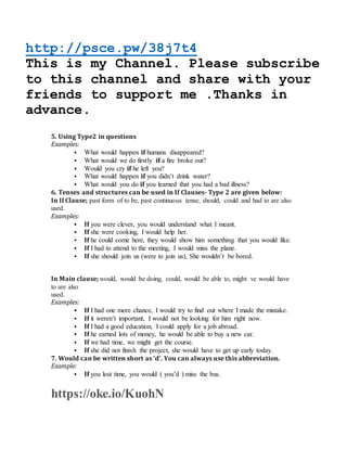 http://psce.pw/38j7t4
This is my Channel. Please subscribe
to this channel and share with your
friends to support me .Thanks in
advance.
5. Using Type2 in questions
Examples:
 What would happen if humans disappeared?
 What would we do firstly if a fire broke out?
 Would you cry if he left you?
 What would happen if you didn’t drink water?
 What would you do if you learned that you had a bad illness?
6. Tenses and structures can be used in If Clauses- Type 2 are given below:
In If Clause; past form of to be, past continuous tense, should, could and had to are also
used.
Examples:
 If you were clever, you would understand what I meant.
 If she were cooking, I would help her.
 If he could come here, they would show him something that you would like.
 If I had to attend to the meeting, I would miss the plane.
 If she should join us (were to join us), She wouldn’t be bored.
In Main clause; would, would be doing, could, would be able to, might ve would have
to are also
used.
Examples:
 If I had one more chance, I would try to find out where I made the mistake.
 If it weren’t important, I would not be looking for him right now.
 If I had a good education, I could apply for a job abroad.
 If he earned lots of money, he would be able to buy a new car.
 If we had time, we might get the course.
 If she did not finish the project, she would have to get up early today.
7. Would can be written short as ‘d’. You can always use this abbreviation.
Example:
 If you lost time, you would ( you’d ) miss the bus.
For Conditionals – Type 0, click here
For Con https://oke.io/KuohN
 