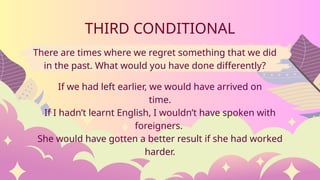 There are times where we regret something that we did
in the past. What would you have done differently?
THIRD CONDITIONAL
If we had left earlier, we would have arrived on
time.
If I hadn’t learnt English, I wouldn’t have spoken with
foreigners.
She would have gotten a better result if she had worked
harder.
 