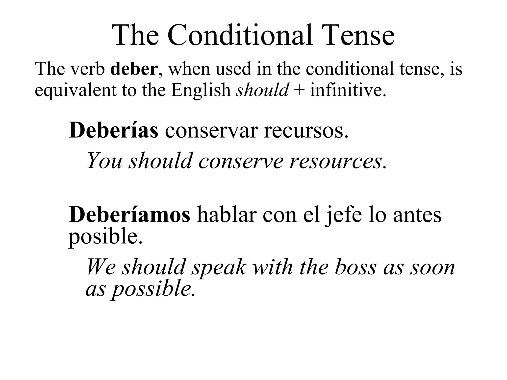 The verb deber, when used in the conditional tense, is
equivalent to the English should + infinitive.
Deberías conservar recursos.
You should conserve resources.
Deberíamos hablar con el jefe lo antes
posible.
We should speak with the boss as soon
as possible.
The Conditional Tense
 