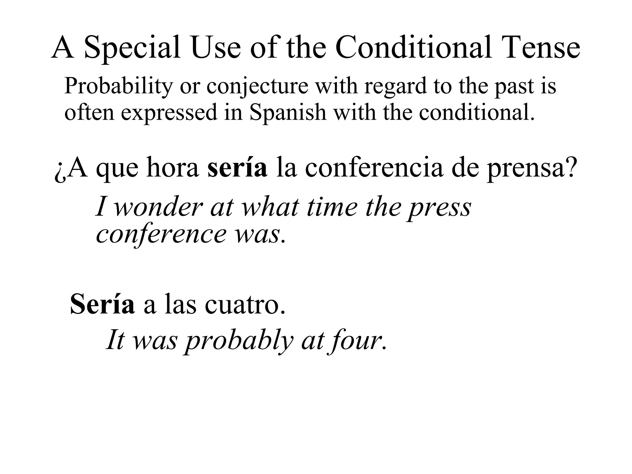 A Special Use of the Conditional Tense
Probability or conjecture with regard to the past is
often expressed in Spanish with the conditional.
¿A que hora sería la conferencia de prensa?
I wonder at what time the press
conference was.
Sería a las cuatro.
It was probably at four.
 