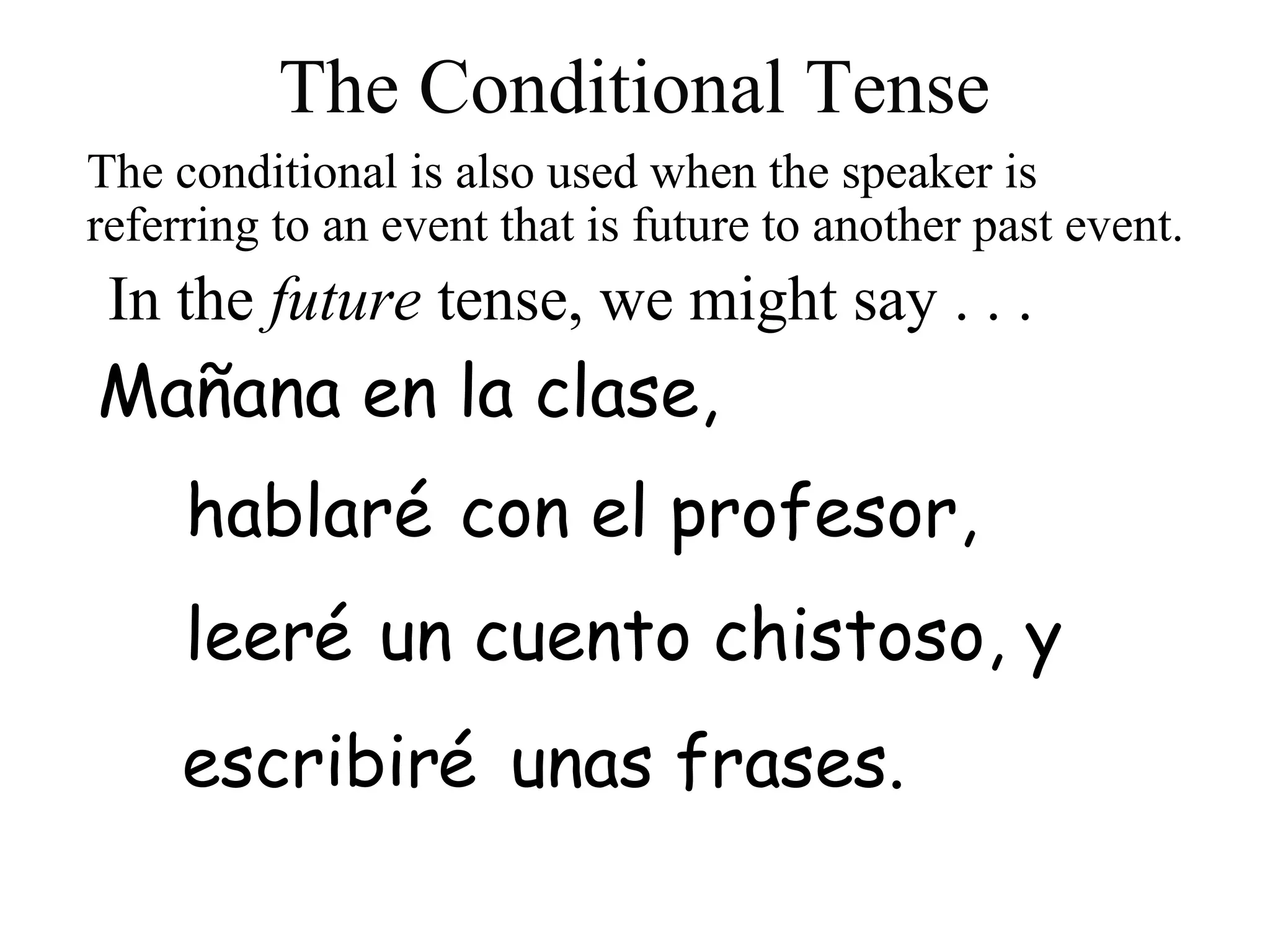 leer
escribir
hablar
In the future tense, we might say . . .
con el profesor,
Mañana en la clase,
é
é un cuento chistoso, y
é unas frases.
The conditional is also used when the speaker is
referring to an event that is future to another past event.
The Conditional Tense
 