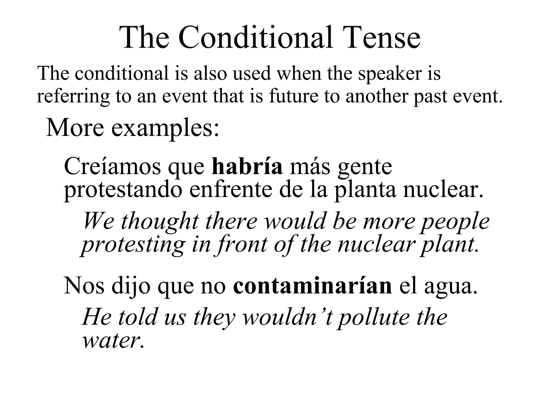 The conditional is also used when the speaker is
referring to an event that is future to another past event.
Creíamos que habría más gente
protestando enfrente de la planta nuclear.
We thought there would be more people
protesting in front of the nuclear plant.
Nos dijo que no contaminarían el agua.
He told us they wouldn’t pollute the
water.
The Conditional Tense
More examples:
 