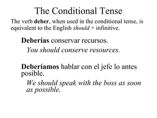The verb deber, when used in the conditional tense, is
equivalent to the English should + infinitive.
Deberías conservar recursos.
You should conserve resources.
Deberíamos hablar con el jefe lo antes
posible.
We should speak with the boss as soon
as possible.
The Conditional Tense
 