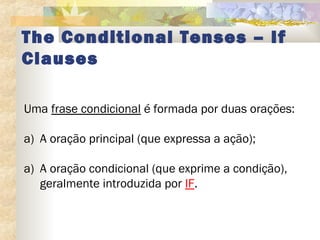 The Conditional Tenses – If
Clauses
Uma frase condicional é formada por duas orações:
a) A oração principal (que expressa a ação);
a) A oração condicional (que exprime a condição),
geralmente introduzida por IF.
 