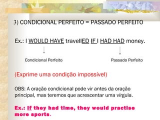 3) CONDICIONAL PERFEITO = PASSADO PERFEITO
Ex.: I WOULD HAVE travellED IF I HAD HAD money.
Condicional Perfeito Passado Perfeito
(Exprime uma condição impossível)
OBS: A oração condicional pode vir antes da oração
principal, mas teremos que acrescentar uma vírgula.
Ex.: If they had time, they would practise
more sports.
 