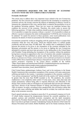 1
THE CONDITIONS REQUIRED FOR THE RETURN OF ECONOMIC
ACTIVITY WITH THE NEW CORONAVIRUS PANDEMIC
Fernando Alcoforado*
This article aims to address three very important issues related to the new Coronavirus
pandemic: the first concerns the conditions required for the resumption or reopening of
economic activity; the second, concerns the chances of obtaining an effective vaccine to
immunize the population of the virus, and the third, is related to the possibility or not of
the pandemic becoming endemic. These last two issues are important because they
condition the recovery of the economy. Therefore, this article seeks to answer the
following questions: 1) Under what conditions should economic activities be resumed ?;
2) Is it possible to reopen the economy without a vaccine?; 3) Is it possible to obtain an
effective vaccine to immunize the entire world population? 4) Will the new Coronavirus
be endemic? To search for answers to these questions, some recent publications were
analyzed, the details of which are presented in the following paragraphs.
Governments around the world are struggling with the question of how to reopen their
economies while the virus still exists, which has infected nearly 4.3 million people
worldwide and left more than 291,000 dead. The conflict that is established in Brazil
between the priority to be given to the resumption of the economy defended by the
Bolsonaro government and the priority to be given to fighting the new Coronavirus
defended by scientists and most state governors is also taking place in the United States
with President Trump defending the resumption of the economy without the pandemic
having been overcome in opposition to the view of scientists who consider it premature.
The newspaper El País published an article under the title Epidemiologista da Casa
Branca se distancia de Trump e alerta Senado contra reabertura prematura nos Estados
Unidos (White House Epidemiologist distances himself from Trump and warns the Senate
against premature reopening in the United States), available on the website
<https://brasil.elpais.com/internacional/2020-05-13/epidemiologista-da-casa-branca-se-
distancia-de-trump-e-alerta-senado-contra-reabertura-prematura-nos-
eua.html#?sma=newsletter_brasil_diaria20200514>.
Chief United States epidemiologist Anthony Fauci said in his testimony to the Senate
Health Commission that a premature resumption of the economy will cause unnecessary
suffering and death in the country. A premature resumption in the economy could have
"very serious consequences" and that the death toll in the country will "almost certainly"
be greater than the more than 88,000 recorded so far. The pandemic, the scientist
emphasized, is not completely under control. If some areas, cities, states skip steps and
reopen prematurely without being able to respond effectively and efficiently to the
disease, their concern is that we will begin to see small peaks that can turn into outbreaks,
said Fauci, director of the National Institute of Allergy and Infectious Diseases since
1984, to senators. In reality, according to him, paradoxically, this will lead to a delay that
will not only cause suffering and deaths that could be avoided, but could also mean a
delay in the economic recovery.
Fauci's speech took place at a hearing to assess the U.S. government's response to Covid-
19 which further exposed the disagreements between the scientific guidelines for a
gradual, cautious and controlled economic resumption and the rapid resumption
advocated by President Donald Trump, who said the country had beaten Covid-19 and
that it was time to get back to normal. Contradicting Trump, the director of the Center for
Disease Prevention and Control, Robert Redfield, said in his Senate testimony that the
 