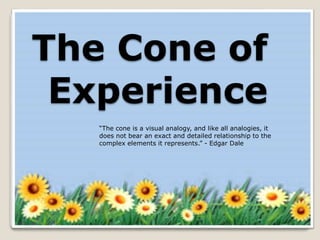 The Cone of
Experience
“The cone is a visual analogy, and like all analogies, it
does not bear an exact and detailed relationship to the
complex elements it represents.” - Edgar Dale
 