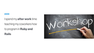 2009
I spend my after work time
teaching my coworkers how
to program in Ruby and
Rails
 