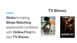 CONTEXT
Globo is making
Binge Watching
experiments combined
with Online First for
new TV Shows
TV Shows
 