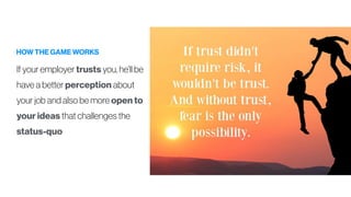 HOW THE GAME WORKS
If your employer trusts you, he’ll be
have a better perception about
your job and also be more open to
your ideas that challenges the
status-quo
 