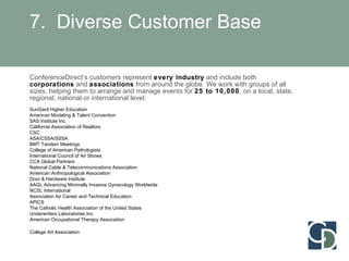 7.  Diverse Customer Base ConferenceDirect’s customers represent  every industry  and include both  corporations  and  associations  from around the globe. We work with groups of all sizes, helping them to arrange and manage events for  25 to 10,000 , on a local, state, regional, national or international level. SunGard Higher Education American Modeling & Talent Convention SAS Institute Inc. California Association of Realtors CSC ASA/CSSA/SSSA BMT Tandem Meetings College of American Pathologists International Council of Air Shows CCA Global Partners National Cable & Telecommunications Association  American Anthropological Association Door & Hardware Institute  AAGL Advancing Minimally Invasive Gynecology Worldwide NCSL International Association for Career and Technical Education APICS The Catholic Health Association of the United States Underwriters Laboratories Inc. American Occupational Therapy Association College Art Association     