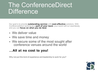 The ConferenceDirect Difference Our goal is to provide  outstanding service  with  cost-effective  solutions. With ConferenceDirect working as a  part of your team , your event will run seamlessly and you can  focus on what you do best . We deliver value We save time and money We secure some of the most sought after   conference venues around the world … All at no cost to you! Why not put this kind of experience and leadership to work for you? 