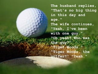 The husband replies, "That's no big thing in this day and age." The wife continues, "Yeah, I've been with one guy." "Oh yeah? Who was the guy?" "Tiger Woods." "Tiger Woods, the golfer?“ "Yeah." 