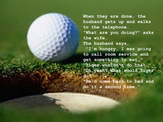 When they are done, the husband gets up and walks to the telephone. "What are you doing?" asks the wife. The husband says,  "I'm hungry, I was going to call room service and get something to eat." "Tiger wouldn't do that." "Oh yeah? What would Tiger do?" "He'd come back to bed and do it a second time." 