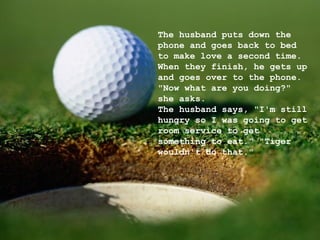 The husband puts down the phone and goes back to bed to make love a second time. When they finish, he gets up and goes over to the phone. "Now what are you doing?" she asks. The husband says, "I'm still hungry so I was going to get room service to get something to eat." "Tiger wouldn't do that." 