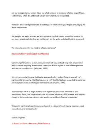 out our storage rooms, we can figure out what we need to keep and what no longer fits us.
Furthermore, when it's gotten out we can feel restored and invigorated.
However, dread can't generally be defeated just by intersection your fingers and praying for
divine intervention.
We, people, are weird animals, we anticipate that our fear should vanish in a moment, in
any case, we acknowledge that we can't simply get the violin and play Vivaldi in a moment.
"To fabricate certainty, you need to rehearse certainty"
9 Lessons for Practicing Self-Confidence
Martin Seligman advises us that positive mental self view without help from anyone else
doesn't deliver anything. A reasonable conviction that all is good in oneself emerges from
positive and useful conduct (Seligman, 1996).
It is not necessarily the case that having a sense of safety and confiding in yourself isn't
significant for prosperity. High fearlessness or self-viability has been connected to numerous
positive physical and psychological wellness results (Pajares, 1996).
A considerable lot of us might want to have higher self-assurance yet battle to beat
uncertainty, dread, and negative self-talk. With some reflection, difficult work, and maybe a
change in discernment we can run after a solid and stable confidence in ourselves.
"Prosperity can't simply exist in our own head. It is a blend of really having meaning, great
connections, and achievement."
Martin Seligman
1. Stand or Sit in a Postureof Confidence
 
