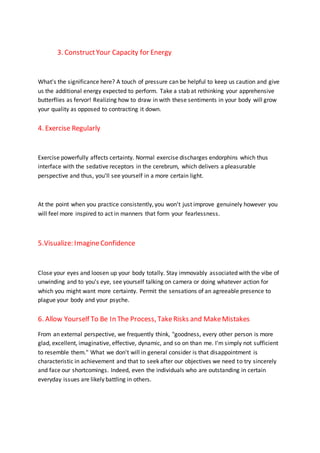 3. ConstructYour Capacity for Energy
What's the significance here? A touch of pressure can be helpful to keep us caution and give
us the additional energy expected to perform. Take a stab at rethinking your apprehensive
butterflies as fervor! Realizing how to draw in with these sentiments in your body will grow
your quality as opposed to contracting it down.
4. Exercise Regularly
Exercise powerfully affects certainty. Normal exercise discharges endorphins which thus
interface with the sedative receptors in the cerebrum, which delivers a pleasurable
perspective and thus, you'll see yourself in a more certain light.
At the point when you practice consistently, you won't just improve genuinely however you
will feel more inspired to act in manners that form your fearlessness.
5.Visualize: ImagineConfidence
Close your eyes and loosen up your body totally. Stay immovably associated with the vibe of
unwinding and to you's eye, see yourself talking on camera or doing whatever action for
which you might want more certainty. Permit the sensations of an agreeable presence to
plague your body and your psyche.
6. Allow Yourself To Be In The Process, TakeRisks and MakeMistakes
From an external perspective, we frequently think, "goodness, every other person is more
glad, excellent, imaginative, effective, dynamic, and so on than me. I'm simply not sufficient
to resemble them." What we don't will in general consider is that disappointment is
characteristic in achievement and that to seek after our objectives we need to try sincerely
and face our shortcomings. Indeed, even the individuals who are outstanding in certain
everyday issues are likely battling in others.
 