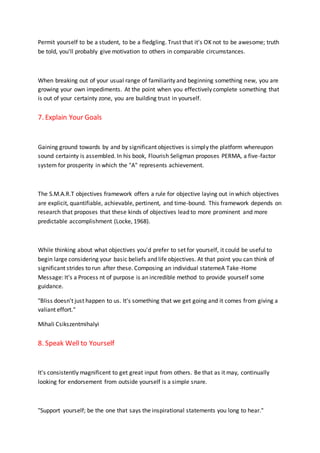 Permit yourself to be a student, to be a fledgling. Trust that it's OK not to be awesome; truth
be told, you'll probably give motivation to others in comparable circumstances.
When breaking out of your usual range of familiarity and beginning something new, you are
growing your own impediments. At the point when you effectively complete something that
is out of your certainty zone, you are building trust in yourself.
7. Explain Your Goals
Gaining ground towards by and by significant objectives is simply the platform whereupon
sound certainty is assembled. In his book, Flourish Seligman proposes PERMA, a five-factor
system for prosperity in which the "A" represents achievement.
The S.M.A.R.T objectives framework offers a rule for objective laying out in which objectives
are explicit, quantifiable, achievable, pertinent, and time-bound. This framework depends on
research that proposes that these kinds of objectives lead to more prominent and more
predictable accomplishment (Locke, 1968).
While thinking about what objectives you'd prefer to set for yourself, it could be useful to
begin large considering your basic beliefs and life objectives. At that point you can think of
significant strides to run after these. Composing an individual statemeA Take-Home
Message: It's a Process nt of purpose is an incredible method to provide yourself some
guidance.
"Bliss doesn't just happen to us. It's something that we get going and it comes from giving a
valiant effort."
Mihali Csikszentmihalyi
8. Speak Well to Yourself
It's consistently magnificent to get great input from others. Be that as it may, continually
looking for endorsement from outside yourself is a simple snare.
"Support yourself; be the one that says the inspirational statements you long to hear."
 