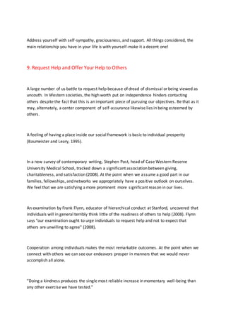 Address yourself with self-sympathy, graciousness, and support. All things considered, the
main relationship you have in your life is with yourself-make it a decent one!
9. Request Help and Offer Your Help to Others
A large number of us battle to request help because of dread of dismissal or being viewed as
uncouth. In Western societies, the high worth put on independence hinders contacting
others despite the fact that this is an important piece of pursuing our objectives. Be that as it
may, alternately, a center component of self-assurance likewise lies in being esteemed by
others.
A feeling of having a place inside our social framework is basic to individual prosperity
(Baumeister and Leary, 1995).
In a new survey of contemporary writing, Stephen Post, head of Case Western Reserve
University Medical School, tracked down a significant association between giving,
charitableness, and satisfaction (2008). At the point when we assume a good part in our
families, fellowships, and networks we appropriately have a positive outlook on ourselves.
We feel that we are satisfying a more prominent more significant reason in our lives.
An examination by Frank Flynn, educator of hierarchical conduct at Stanford, uncovered that
individuals will in general terribly think little of the readiness of others to help (2008). Flynn
says "our examination ought to urge individuals to request help and not to expect that
others are unwilling to agree" (2008).
Cooperation among individuals makes the most remarkable outcomes. At the point when we
connect with others we can see our endeavors prosper in manners that we would never
accomplish all alone.
“Doing a kindness produces the single most reliable increase in momentary well-being than
any other exercise we have tested.”
 