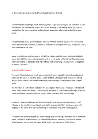 to day challenges and demands (Psychology Dictionary Online).
Self-confidence also brings about more happiness. Typically, when you are confident in your
abilities you are happier due to your successes. When you are feeling better about your
capabilities, the more energized and motivated you are to take action and achieve your
goals.
Self-confidence, then, is similar to self-efficacy in that it tends to focus on the individual’s
future performance; however, it seems to be based on prior performance, and so in a sense,
it also focuses on the past.
Many psychologists tend to refer to self-efficacy when considering an individual’s beliefs
about their abilities concerning a specific task or set of tasks, while self-confidence is more
often referred to as a broader and more stable trait concerning an individual’s perceptions
of overall capability.
What is Self-Esteem?
The most influential voices in self-esteemresearch were, arguably, Morris Rosenberg and
Nathaniel Branden. In his 1965 book, Society and the Adolescent Self-Image, Rosenberg
discussed his take on self-esteemand introduced his widely used accepted Self-Esteem
Scale.
His definition of self-esteemrested on the assumption that it was a relatively stable belief
about one’s overall self-worth. This is a broad definition of self-esteem, defining it as a trait
that is influenced by many different factors and is relatively difficult to change.
In contrast, Branden believes self-esteemis made up of two distinct components: self-
efficacy, or the confidence we have in our ability to cope with life’s challenges, and self-
respect, or the belief that we are deserving of happiness, love, and success (1969).
The definitions are similar, but it is worth noting that Rosenberg’s definition relies on beliefs
about self-worth, a belief which can have wildly different meanings to different people,
while Branden is more specific about which beliefs are involved in self-esteem.
 