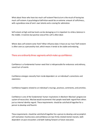 What about those who have too much self-esteem? Narcissismis the result of having too
much self-esteem. A psychological definition would be an extreme amount of selfishness,
with a grandiose view of one’s own talents and a craving for admiration.
Self-esteem at high and low levels can be damaging so it is important to strike a balance in
the middle. A realistic but positive view of the self is often ideal.
Where does self-esteemcome from? What influence does it have on our lives? Self-esteem
is often seen as a personality trait, which means it tends to be stable and enduring.
There are ordinarily three segments which make up confidence:
Confidence is a fundamental human need that is indispensable for endurance and ordinary,
sound turn of events
Confidence emerges naturally from inside dependent on an individual's convictions and
awareness
Confidence happens related to an individual's musings, practices, sentiments, and activities.
Confidence is one of the fundamental human inspirations in Abraham Maslow's progressive
system of necessities. Maslow would recommend that people need both regard from others
just as internal identity regard. These requirements should be satisfied all together for a
person to develop and flourish.
These requirements should be satisfied all together for a person to develop and accomplish
self-realization. Fearlessness and confidence are two firmly related mental marvels, both
dependent on past encounters and both looking forward at future execution.
 