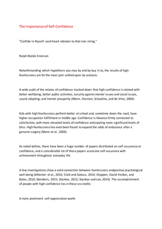 The Importanceof Self-Confidence
"Confide in thyself: each heart vibrates to that iron string."
Ralph Waldo Emerson
Notwithstanding which hypothesis you may by and by buy in to, the results of high
fearlessness are for the most part settled upon by analysts.
A wide audit of the relates of confidence tracked down that high confidence is related with
better wellbeing, better public activities, security against mental issues and social issues,
sound adapting, and mental prosperity (Mann, Hosman, Schaalma, and de Vries, 2004).
Kids with high fearlessness perform better at school and, sometime down the road, have
higher occupation fulfillment in middle age. Confidence is likewise firmly connected to
satisfaction, with more elevated levels of confidence anticipating more significant levels of
bliss. High fearlessness has even been found to expand the odds of endurance after a
genuine surgery (Mann et al., 2004).
As noted before, there have been a huge number of papers distributed on self-assurance or
confidence, and a considerable lot of these papers associate self-assurance with
achievement throughout everyday life.
A few investigations show a solid connection between fearlessness andpositive psychological
well-being (Atherton et al., 2016; Clark and Gakuru, 2014; Gloppen, David-Ferdon, and
Bates, 2010; Skenderis, 2015; Stankov, 2013; Stankov and Lee, 2014). The accomplishment
of people with high confidence lies in these six credits:
A more prominent self-appreciation worth
 