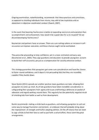 Ongoing examination, notwithstanding, recommends that these practices and convictions,
as opposed to shielding individuals from misery, may add to low inspiration and an
abatement in objective coordinated conduct (Dweck, 2007).
In the event that boosting fearlessness is better at expanding narcissismand aspiration than
accomplishment and achievement, how would it be a good idea for us to respond? Do we
discard developing fearlessness?
Baumeister and partners have an answer. There are sure settings where an increase in self-
assurance can improve execution, and these chances ought not be overlooked.
They prescribe proceeding to help confidence, yet in a more estimated and wary way
(Baumeister et al., 2003). They urge guardians and educators to provide youngsters acclaim
to build their self-assurance, yet just as a compensation for socially attractive conduct.
This strategy guarantees that youngsters get some sure consideration and have the chance
to foster sound confidence, and it doesn't risk persuading kids that they are incredibly
capable if they buckle down.
Steve Baskin (2011) spreads out another positive move guardians can take: allowing their
youngsters to come up short. As of late guardians have taken incredible consideration in
safeguarding their youngsters from agony and issues and framing a defensive air pocket of
adoration and regard working around them. This regularly has the potentially negative result
of shielding kids from battle as well as from development.
Baskin recommends making a stride back as guardians, and allowing youngsters to sort out
some way to manage frustration and torment, an endeavor that will probably bring about
the improvement of strength and fruitful adapting abilities. On the off chance that we need
to urge all kids to feel their best as well as put forth a valiant effort, these seemlike great
arrangements.
 
