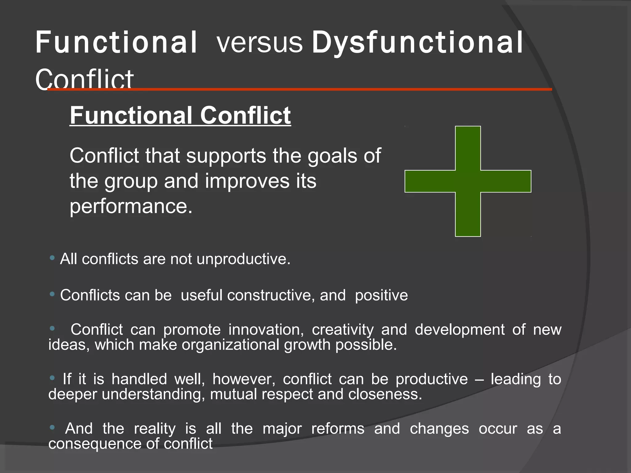 Functional versus Dysfunctional
Conflict
Functional Conflict
Conflict that supports the goals of
the group and improves its
performance.
• All conflicts are not unproductive.
• Conflicts can be useful constructive, and positive
• Conflict can promote innovation, creativity and development of new

ideas, which make organizational growth possible.

• If it is handled well, however, conflict can be productive – leading to

deeper understanding, mutual respect and closeness.

• And the reality is all the major reforms and changes occur as a

consequence of conflict

 