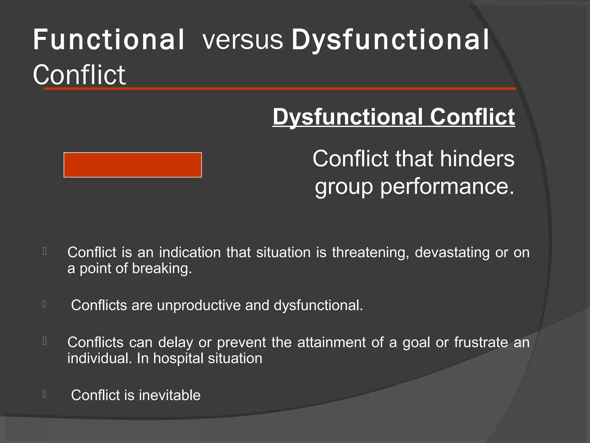 Functional versus Dysfunctional
Conflict
Dysfunctional Conflict
Conflict that hinders
group performance.








Conflict is an indication that situation is threatening, devastating or on
a point of breaking.
Conflicts are unproductive and dysfunctional.
Conflicts can delay or prevent the attainment of a goal or frustrate an
individual. In hospital situation
Conflict is inevitable

 