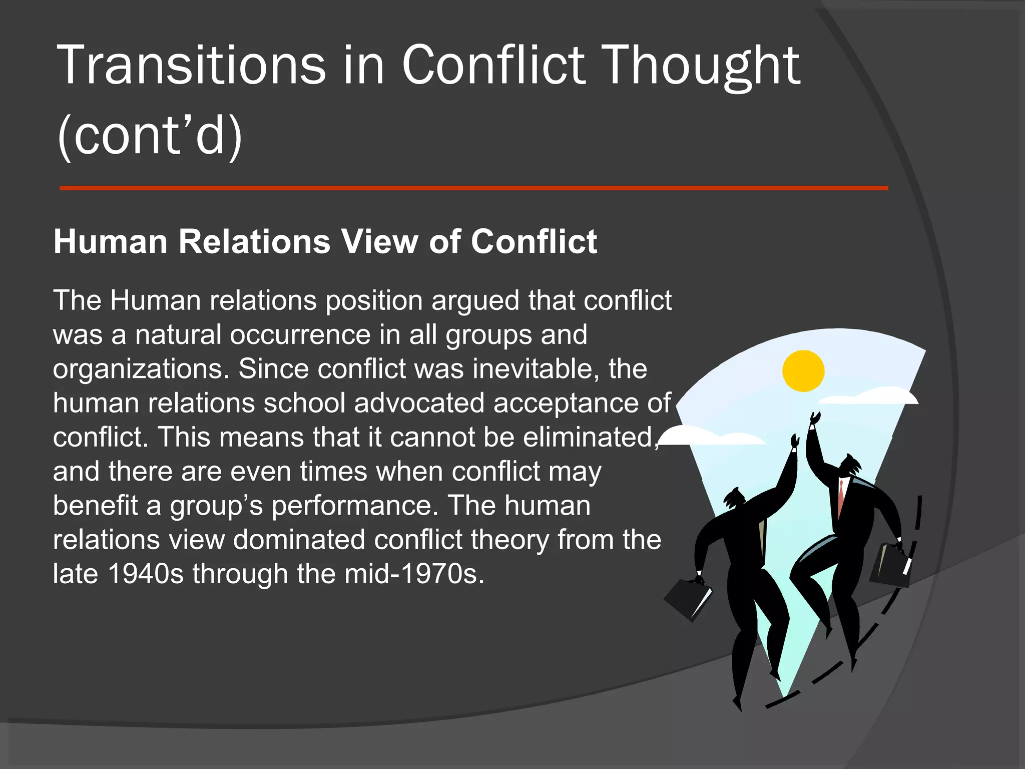 Transitions in Conflict Thought
(cont’d)
Human Relations View of Conflict
The Human relations position argued that conflict
was a natural occurrence in all groups and
organizations. Since conflict was inevitable, the
human relations school advocated acceptance of
conflict. This means that it cannot be eliminated,
and there are even times when conflict may
benefit a group’s performance. The human
relations view dominated conflict theory from the
late 1940s through the mid-1970s.

 