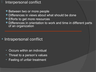 

Interpersonal conflict
Between two or more people
Differences in views about what should be done
Efforts to get more resources
Differences in orientation to work and time in different parts

of an organization

• Intrapersonal conflict
• Occurs within an individual
• Threat to a person’s values
• Feeling of unfair treatment

 