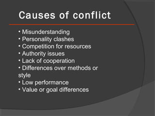 Causes of conflict
• Misunderstanding
• Personality clashes
• Competition for resources
• Authority issues
• Lack of cooperation
• Differences over methods or
style
• Low performance
• Value or goal differences

 