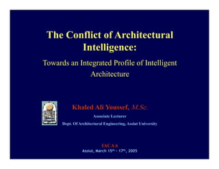The Conflict of Architectural
               g
        Intelligence:
Towards an Integrated Profile of Intelligent
              Architecture



           Khaled Ali Youssef, M.Sc.
                       Associate Lecturer
      Dept. Of Architectural Engineering, Assiut University




                           IACA 6
                 Assiut, March 15th - 17th, 2005
 