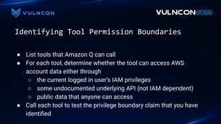 Identifying Tool Permission Boundaries
● List tools that Amazon Q can call
● For each tool, determine whether the tool can access AWS
account data either through
○ the current logged in user’s IAM privileges
○ some undocumented underlying API (not IAM dependent)
○ public data that anyone can access
● Call each tool to test the privilege boundary claim that you have
identiﬁed
 